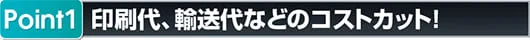 ポイント1 印刷代輸送代などのコストカット